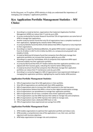 In this blog post, we’ll explore APM statistics to help you understand the importance of
managing your company’s application portfolio.
Key Application Portfolio Management Statistics – MY
Choice
 According to a study by Gartner, organizations that implement Application Portfolio
Management (APM) can reduce their IT costs by up to 30%.
 A survey conducted by Forrester Research found that 72% of organizations use some form of
APM to manage their applications.
 Another study by Gartner found that only 5% of organizations have a complete inventory of
their applications, highlighting the need for better APM practices.
 A survey by Deloitte found that 85% of CIOs believe that APM is important or very important
to their organizations.
 According to a report by MarketsandMarkets, the global APM market is expected to grow
from $1.25 billion in 2017 to $3.11 billion by 2022, at a compound annual growth rate
(CAGR) of 19.0%.
 A study by McKinsey & Company found that companies that effectively manage their
application portfolios can increase their business agility by up to 20%.
 According to a report by TechValidate, 81% of companies that implement APM report
improved visibility into their application portfolio.
 A survey by IDG found that 45% of IT leaders believe that their application portfolio is not
aligned with their business goals, indicating the need for better APM practices.
 A study by Accenture found that companies that effectively manage their application
portfolios can reduce their IT maintenance costs by up to 50%.
 According to a survey by Capgemini, 84% of organizations have experienced challenges in
managing their application portfolios, highlighting the need for better APM practices.
Application Portfolio Management Statistics
1. 50% of organizations have 50 to 500 applications in their portfolio.
2. Only 29% of organizations are satisfied with their APM capabilities.
3. 68% of organizations plan to increase their APM investment in the next two years.
4. 82% of organizations believe that APM is critical to their digital transformation strategy.
5. 61% of organizations use spreadsheets to manage their application portfolio.
6. 60% of organizations do not have a complete view of their application portfolio.
7. 72% of organizations say that APM improves their ability to manage risks and compliance.
8. 88% of organizations say that APM improves their ability to manage costs.
9. 59% of organizations have a dedicated APM team or role.
10. 70% of organizations have experienced cost savings from APM.
Application Portfolio Management Facts
1. APM enables organizations to optimize their application portfolio and reduce costs.
2. APM provides a comprehensive view of the applications in use, their cost, and their
alignment with business objectives.
3. APM helps organizations to manage risks and compliance.
 