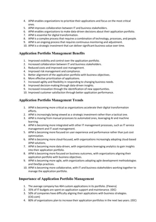 4. APM enables organizations to prioritize their applications and focus on the most critical
ones.
5. APM improves collaboration between IT and business stakeholders.
6. APM enables organizations to make data-driven decisions about their application portfolio.
7. APM is essential for digital transformation.
8. APM is a complex process that requires a combination of technology, processes, and people.
9. APM is an ongoing process that requires continuous monitoring and adjustment.
10. APM is a strategic investment that can deliver significant business value over time.
Application Portfolio Management Benefits
1. Improved visibility and control over the application portfolio.
2. Increased collaboration between IT and business stakeholders.
3. Reduced costs and improved cost management.
4. Improved risk management and compliance.
5. Better alignment of the application portfolio with business objectives.
6. More effective prioritization of applications.
7. Increased agility and flexibility in responding to changing business needs.
8. Improved decision-making through data-driven insights.
9. Increased innovation through the identification of new opportunities.
10. Improved customer satisfaction through better application performance.
Application Portfolio Management Trends
1. APM is becoming more critical as organizations accelerate their digital transformation
efforts.
2. APM is increasingly being viewed as a strategic investment rather than a tactical one.
3. APM is moving from manual processes to automated ones, leveraging AI and machine
learning.
4. APM is becoming more integrated with other IT management processes, such as IT service
management and IT asset management.
5. APM is becoming more focused on user experience and performance rather than just cost
optimization.
6. APM is becoming more cloud-focused, with organizations increasingly adopting cloud-based
APM solutions.
7. APM is becoming more data-driven, with organizations leveraging analytics to gain insights
into their application portfolio.
8. APM is becoming more focused on business outcomes, with organizations aligning their
application portfolio with business objectives.
9. APM is becoming more agile, with organizations adopting agile development methodologies
and DevOps practices.
10. APM is becoming more collaborative, with IT and business stakeholders working together to
manage the application portfolio.
Importance of Application Portfolio Management
1. The average company has 464 custom applications in its portfolio. (Flexera)
2. 35% of IT budgets are spent on application support and maintenance. (IDC)
3. 50% of companies have difficulty aligning their applications with business strategies.
(CIO.com)
4. 80% of organizations plan to increase their application portfolios in the next two years. (IDC)
 