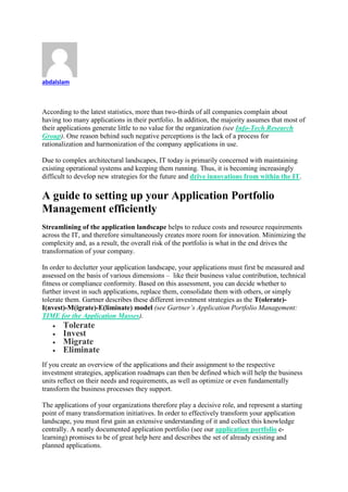 abdalslam
According to the latest statistics, more than two-thirds of all companies complain about
having too many applications in their portfolio. In addition, the majority assumes that most of
their applications generate little to no value for the organization (see Info-Tech Research
Group). One reason behind such negative perceptions is the lack of a process for
rationalization and harmonization of the company applications in use.
Due to complex architectural landscapes, IT today is primarily concerned with maintaining
existing operational systems and keeping them running. Thus, it is becoming increasingly
difficult to develop new strategies for the future and drive innovations from within the IT.
A guide to setting up your Application Portfolio
Management efficiently
Streamlining of the application landscape helps to reduce costs and resource requirements
across the IT, and therefore simultaneously creates more room for innovation. Minimizing the
complexity and, as a result, the overall risk of the portfolio is what in the end drives the
transformation of your company.
In order to declutter your application landscape, your applications must first be measured and
assessed on the basis of various dimensions – like their business value contribution, technical
fitness or compliance conformity. Based on this assessment, you can decide whether to
further invest in such applications, replace them, consolidate them with others, or simply
tolerate them. Gartner describes these different investment strategies as the T(olerate)-
I(nvest)-M(igrate)-E(liminate) model (see Gartner’s Application Portfolio Management:
TIME for the Application Masses).
 Tolerate
 Invest
 Migrate
 Eliminate
If you create an overview of the applications and their assignment to the respective
investment strategies, application roadmaps can then be defined which will help the business
units reflect on their needs and requirements, as well as optimize or even fundamentally
transform the business processes they support.
The applications of your organizations therefore play a decisive role, and represent a starting
point of many transformation initiatives. In order to effectively transform your application
landscape, you must first gain an extensive understanding of it and collect this knowledge
centrally. A neatly documented application portfolio (see our application portfolio e-
learning) promises to be of great help here and describes the set of already existing and
planned applications.
 