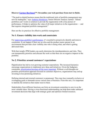 Discover Gartner BuySmart™: Streamline your tech purchase from start to finish.
“The push to digital business means that the traditional style of portfolio management may
now be inadequate,” says Anthony Henderson, Senior Director Analyst, Gartner. “Siloed
portfolios can’t work in isolation to provide the organization with a true picture of
performance. It helps to optimize the value of all major initiatives in the organization — and
that requires integrated portfolio management.”
Here are the six practices for effective portfolio management:
No 1: Ensure visibility into work and constraints
For improving a portfolio’s performance, it’s essential to proactively identify and remove
constraints. It can happen if there are no silos and the product teams operate in an
environment that provides clear visibility into who is doing what, and what is getting
delivered when.
With that insight, PPM leaders can easily determine the interdependencies and risks. They
can transparently prioritize and allocate the work so that there are no negative impacts to the
portfolio.
No 2: Prioritize around customers’ expectations
Digitalization has led to ever-growing customer expectations. The increased dynamics
encourage organizations to implement new ideas and initiatives. Given the budgetary
constraints, prioritization becomes all the more important. Without a well-thought-out
portfolio prioritization approach focused on customer objectives, organizations may end up
investing in less-promising initiatives.
Defining internal and external customers is paramount. They may have mutually exclusive or
overlapping goals or demands across various lines of business. From this mix, it is important
to identify the initiatives that matter most to them.
Stakeholders from different functions can form an investment committee to zero in on the
most valuable ideas. Having a cross-functional understanding can help them make unbiased
investment decisions that align with strategic goals and optimize limited resources.
 