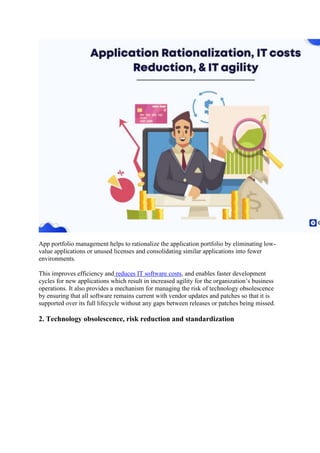 App portfolio management helps to rationalize the application portfolio by eliminating low-
value applications or unused licenses and consolidating similar applications into fewer
environments.
This improves efficiency and reduces IT software costs, and enables faster development
cycles for new applications which result in increased agility for the organization’s business
operations. It also provides a mechanism for managing the risk of technology obsolescence
by ensuring that all software remains current with vendor updates and patches so that it is
supported over its full lifecycle without any gaps between releases or patches being missed.
2. Technology obsolescence, risk reduction and standardization
 