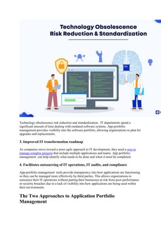 Technology obsolescence risk reduction and standardization. IT departments spend a
significant amount of time dealing with outdated software systems. App portfolio
management provides visibility into the software portfolio, allowing organizations to plan for
upgrades and replacements.
3. Improved IT transformation roadmap
As companies move toward a more agile approach to IT development, they need a way to
manage complex projects that include multiple applications and teams. App portfolio
management can help identify what needs to be done and when it must be completed.
4. Facilitates outsourcing of IT operations, IT audits, and compliance
App portfolio management tools provide transparency into how applications are functioning
so they can be managed more effectively by third parties. This allows organizations to
outsource their IT operations without putting their businesses at risk from poor performance
or security breaches due to a lack of visibility into how applications are being used within
their environments.
The Two Approaches to Application Portfolio
Management
 