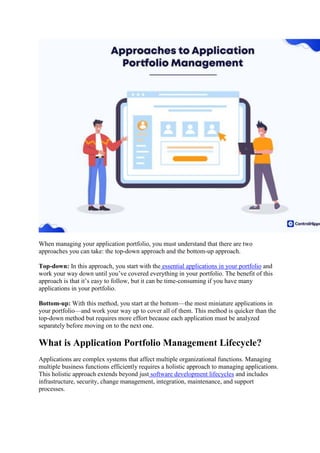 When managing your application portfolio, you must understand that there are two
approaches you can take: the top-down approach and the bottom-up approach.
Top-down: In this approach, you start with the essential applications in your portfolio and
work your way down until you’ve covered everything in your portfolio. The benefit of this
approach is that it’s easy to follow, but it can be time-consuming if you have many
applications in your portfolio.
Bottom-up: With this method, you start at the bottom—the most miniature applications in
your portfolio—and work your way up to cover all of them. This method is quicker than the
top-down method but requires more effort because each application must be analyzed
separately before moving on to the next one.
What is Application Portfolio Management Lifecycle?
Applications are complex systems that affect multiple organizational functions. Managing
multiple business functions efficiently requires a holistic approach to managing applications.
This holistic approach extends beyond just software development lifecycles and includes
infrastructure, security, change management, integration, maintenance, and support
processes.
 