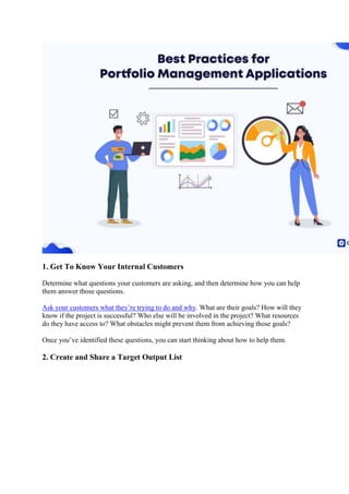 1. Get To Know Your Internal Customers
Determine what questions your customers are asking, and then determine how you can help
them answer those questions.
Ask your customers what they’re trying to do and why. What are their goals? How will they
know if the project is successful? Who else will be involved in the project? What resources
do they have access to? What obstacles might prevent them from achieving those goals?
Once you’ve identified these questions, you can start thinking about how to help them.
2. Create and Share a Target Output List
 
