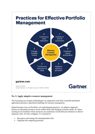 No. 3: Apply adaptive resource management
The increasing use of agile methodologies in conjunction with other waterfall and hybrid
approaches presents a significant challenge for resource management.
Digital business runs on flexibility, not rigid planning practices. An adaptive approach
focuses on allocating resources as per market shifts and changing customer needs. It’s about
creating an environment where resources can seamlessly switch between initiatives to deliver
optimum value. For this to happen, it is essential to:
 Recognize and manage the interdependent risks
 Negotiate the competing priorities
 