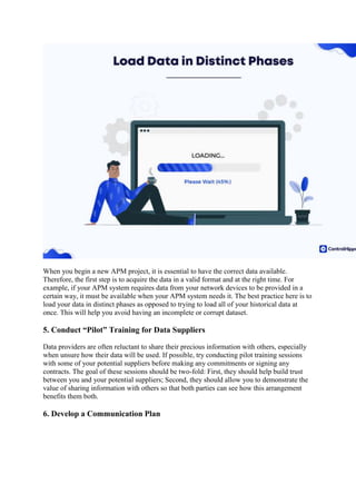 When you begin a new APM project, it is essential to have the correct data available.
Therefore, the first step is to acquire the data in a valid format and at the right time. For
example, if your APM system requires data from your network devices to be provided in a
certain way, it must be available when your APM system needs it. The best practice here is to
load your data in distinct phases as opposed to trying to load all of your historical data at
once. This will help you avoid having an incomplete or corrupt dataset.
5. Conduct “Pilot” Training for Data Suppliers
Data providers are often reluctant to share their precious information with others, especially
when unsure how their data will be used. If possible, try conducting pilot training sessions
with some of your potential suppliers before making any commitments or signing any
contracts. The goal of these sessions should be two-fold: First, they should help build trust
between you and your potential suppliers; Second, they should allow you to demonstrate the
value of sharing information with others so that both parties can see how this arrangement
benefits them both.
6. Develop a Communication Plan
 