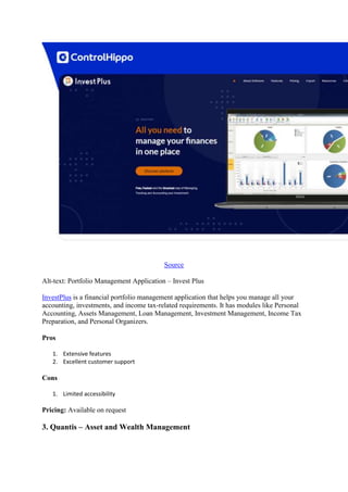 Source
Alt-text: Portfolio Management Application – Invest Plus
InvestPlus is a financial portfolio management application that helps you manage all your
accounting, investments, and income tax-related requirements. It has modules like Personal
Accounting, Assets Management, Loan Management, Investment Management, Income Tax
Preparation, and Personal Organizers.
Pros
1. Extensive features
2. Excellent customer support
Cons
1. Limited accessibility
Pricing: Available on request
3. Quantis – Asset and Wealth Management
 