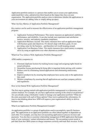 Application portfolio analysis is a process that enables you to assess your applications,
understand their value, and prioritize them based on the impact they have on your
organization. The application portfolio analysis aims to determine whether the applications in
your environment are adding value or simply taking up space.
What Are Key Metrics of Application Portfolio Management?
Key metrics can be used to measure the effectiveness of an application portfolio management
program:
1. Application Technical Performance: This metric measures an application's stability,
performance, and reliability. It can also include user experience and satisfaction
metrics, security, and industry standards compliance.
2. Application-Business Accord: This metric measures how well an application aligns
with business goals and objectives. If it doesn't align with those goals, it's not
providing value for the business—and therefore isn't worth keeping around.
3. Application Cost-Business Value: This metric measures how much money a company
saves by using an application over other alternatives combined.
What Can You Achieve With Application Portfolio Management?
APM enables companies to:
1. Eliminate duplicate licenses by tracking license usage and assigning rights based on
actual utilization.
2. Streamline license purchasing by being able to negotiate better pricing with vendors.
3. Reduce costs by eliminating unused applications and eliminating unnecessary
licenses.
4. Improve productivity by ensuring that employees have access only to the applications
they need.
5. Monitor compliance by ensuring that all applications are used per company policies
and regulations.
How to Get Started With Application Portfolio Management?
The first step to getting started with application portfolio management is to determine your
current situation. For example, do you have applications running in the cloud or on-premises?
Are you already using a third-party vendor to manage your application portfolio? What are
the costs associated with each of these options? Once you've gathered this information, it's
time to start thinking about how APM will improve your organization's ability to deliver
business value.
What Is an Application Portfolio Management Example?
An application portfolio is a group of applications used to accomplish a specific business
goal. The applications in an application portfolio are often linked together or dependent on
each other. For example, you may have an accounting application to process invoices and
payments. You also have a customer relationship management (CRM) application that keeps
track of your customers’ contact information and history. The accounting system needs to
pull data from the CRM system to charge customers correctly and track their invoices. In this
 