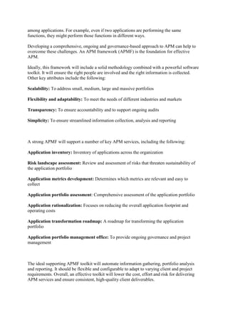 among applications. For example, even if two applications are performing the same
functions, they might perform those functions in different ways.
Developing a comprehensive, ongoing and governance-based approach to APM can help to
overcome these challenges. An APM framework (APMF) is the foundation for effective
APM.
Ideally, this framework will include a solid methodology combined with a powerful software
toolkit. It will ensure the right people are involved and the right information is collected.
Other key attributes include the following:
Scalability: To address small, medium, large and massive portfolios
Flexibility and adaptability: To meet the needs of different industries and markets
Transparency: To ensure accountability and to support ongoing audits
Simplicity: To ensure streamlined information collection, analysis and reporting
A strong APMF will support a number of key APM services, including the following:
Application inventory: Inventory of applications across the organization
Risk landscape assessment: Review and assessment of risks that threaten sustainability of
the application portfolio
Application metrics development: Determines which metrics are relevant and easy to
collect
Application portfolio assessment: Comprehensive assessment of the application portfolio
Application rationalization: Focuses on reducing the overall application footprint and
operating costs
Application transformation roadmap: A roadmap for transforming the application
portfolio
Application portfolio management office: To provide ongoing governance and project
management
The ideal supporting APMF toolkit will automate information gathering, portfolio analysis
and reporting. It should be flexible and configurable to adapt to varying client and project
requirements. Overall, an effective toolkit will lower the cost, effort and risk for delivering
APM services and ensure consistent, high-quality client deliverables.
 