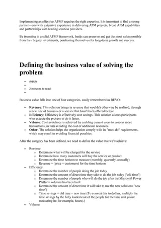 Implementing an effective APMF requires the right expertise. It is important to find a strong
partner—one with extensive experience in delivering APM projects, broad APM capabilities
and partnerships with leading solution providers.
By investing in a solid APMF framework, banks can preserve and get the most value possible
from their legacy investments, positioning themselves for long-term growth and success.
Defining the business value of solving the
problem
 Article

 2 minutes to read

Business value falls into one of four categories, easily remembered as REVO:
 Revenue: This solution brings in revenue that wouldn't otherwise be realized, through
a new line of business or a service that hasn't been offered before.
 Efficiency: Efficiency is effectively cost savings. This solution allows participants
who execute the process to do it faster.
 Volume: Cost avoidance is achieved by enabling current users to process more
transactions, in turn avoiding the cost of additional resources.
 Other: The solution helps the organization comply with its "must do" requirements,
which may result in avoiding financial penalties.
After the category has been defined, we need to define the value that we'll achieve:
 Revenue
o Determine what will be charged for the service
o Determine how many customers will buy the service or product
o Determine the time horizon to measure (monthly, quarterly, annually)
o Revenue = (price × customers) for the time horizon
 Efficiency
o Determine the number of people doing the job today
o Determine the amount of direct time they take to do the job today ("old time")
o Determine the number of people who will do the job after the Microsoft Power
Platform solution has been built
o Determine the amount of direct time it will take to use the new solution ("new
time")
o Time savings = old time – new time (To convert this to dollars, multiply the
time savings by the fully loaded cost of the people for the time unit you're
measuring in (for example, hours).)
 Volume
 
