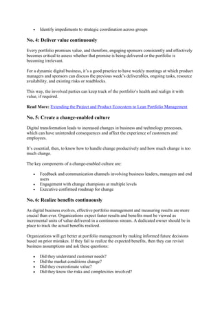  Identify impediments to strategic coordination across groups
No. 4: Deliver value continuously
Every portfolio promises value, and therefore, engaging sponsors consistently and effectively
becomes critical to assess whether that promise is being delivered or the portfolio is
becoming irrelevant.
For a dynamic digital business, it’s a good practice to have weekly meetings at which product
managers and sponsors can discuss the previous week’s deliverables, ongoing tasks, resource
availability, and existing risks or roadblocks.
This way, the involved parties can keep track of the portfolio’s health and realign it with
value, if required.
Read More: Extending the Project and Product Ecosystem to Lean Portfolio Management
No. 5: Create a change-enabled culture
Digital transformation leads to increased changes in business and technology processes,
which can have unintended consequences and affect the experience of customers and
employees.
It’s essential, then, to know how to handle change productively and how much change is too
much change.
The key components of a change-enabled culture are:
 Feedback and communication channels involving business leaders, managers and end
users
 Engagement with change champions at multiple levels
 Executive confirmed roadmap for change
No. 6: Realize benefits continuously
As digital business evolves, effective portfolio management and measuring results are more
crucial than ever. Organizations expect faster results and benefits must be viewed as
incremental units of value delivered in a continuous stream. A dedicated owner should be in
place to track the actual benefits realized.
Organizations will get better at portfolio management by making informed future decisions
based on prior mistakes. If they fail to realize the expected benefits, then they can revisit
business assumptions and ask these questions:
 Did they understand customer needs?
 Did the market conditions change?
 Did they overestimate value?
 Did they know the risks and complexities involved?
 