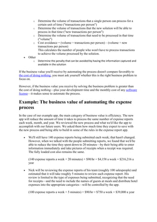 o Determine the volume of transactions that a single person can process for a
certain unit of time ("transactions per person")
o Determine the volume of transactions that the new solution will be able to
process in that time ("new transactions per person")
o Determine the volume of transactions that need to be processed in that time
("volume")
o Cost avoidance = (volume ÷ transactions per person) – (volume ÷ new
transactions per person)
This calculates the number of people who won't have to process transactions
to achieve the volume processed by the solution.
 Other
o Determine the penalty that can be avoided by having the information captured and
available in the solution
If the business value you'll receive by automating the process doesn't compare favorably to
the cost of doing nothing, you must ask yourself whether this is the right business problem to
focus on.
However, if the business value you receive by solving the business problem is greater than
the cost of doing nothing—plus your development time and the monthly cost of any software
license—it makes sense to automate the process.
Example: The business value of automating the expense
process
In the case of our example app, the main category of business value is efficiency. The new
app will reduce the amount of time it takes to process the same number of expense reports
each week, month, and year. We reviewed the new process and what we'd like the app to
accomplish with our future users. We asked them how much time they expect to save with
the new process and being able to build in some of the rules in the expense report app.
 We'll still have 140 expense reports being submitted each week; that hasn't changed.
However, when we talked with the people submitting reports, we found that we'd be
able to reduce the time they spent down to 20 minutes—by their being able to enter
information immediately and take pictures of receipts when a receipt was required.
The fully loaded cost also remains the same.
(140 expense reports a week × 20 minutes) × $90/hr = $4,158 a week = $216,216 a
year
 Nick will be reviewing the expense reports of his team (roughly 100 salespeople) and
estimated that it will take roughly 5 minutes to review each expense report. His
review is limited to the type of expenses being submitted, recognizing that the need
for receipts—and the need to include the names of guests at meals and distribute hotel
expenses into the appropriate categories—will be controlled by the app.
(100 expense reports a week × 5 minutes) × $90/hr = $750 a week = $39,000 a year
 