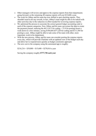  Other managers will review and approve the expense reports from their departments
going forward, so the remaining 40 expense reports will cost $15,600 a year.
 The work for Abhay and his team has now shifted to spot checking reports. They
shouldn't need to do any rework; in fact, Abhay's team might be able to be tasked with
other activities due to the reduction in effort needed for reviewing expense reports.
 We optimized the process to associate the correct general ledger accounting code to
each of the expense categories. Now Abhay and his team can extract the data to create
the payment journal, reducing the 40.3 (16.5 for coding + 23.8 for posting) hours a
week down to a few minutes, saving $188,604 ($77,220 for coding and $111,384 for
posting) a year. Abhay might be able to task some of his team with other, more
important, work in his department.
 With the new process, Abhay and his team can consider posting the expense reports
every day, which will provide Charlotte with an updated view of the budget each day
and allow her to respond more quickly as budget constraints approach.
 The new cost to the company using the automated app is roughly:
$216,216 + $39,000 + $15,600 = $270,816 a year
Saving the company roughly $777,738 each year
 