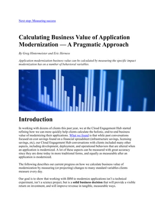 Next step: Measuring success
Calculating Business Value of Application
Modernization — A Pragmatic Approach
By Greg Hintermeister and Eric Herness
Application modernization business value can be calculated by measuring the specific impact
modernization has on a number of behavioral variables.
Introduction
In working with dozens of clients this past year, we at the Cloud Engagement Hub started
refining how we can more quickly help clients calculate the holistic, end-to-end business
value of modernizing their applications. What we found is that while past conversations
focused on cost savings found on a financial spreadsheet (infrastructure savings, licensing
savings, etc), our Cloud Engagement Hub conversations with clients included many other
aspects, including development, deployment, and operational behaviors that are altered when
an application is modernized. A lot of these aspects can be measured with great accuracy
since they are done today in more traditional forms, and equally as measurable after an
application is modernized.
The following describes our current progress on how we calculate business value of
modernization by measuring (or projecting) changes to many standard variables clients
measure every day.
Our goal is to show that working with IBM to modernize applications isn’t a technical
experiment, isn’t a science project, but is a solid business decision that will provide a visible
return on investment, and will improve revenue in tangible, measurable ways.
 