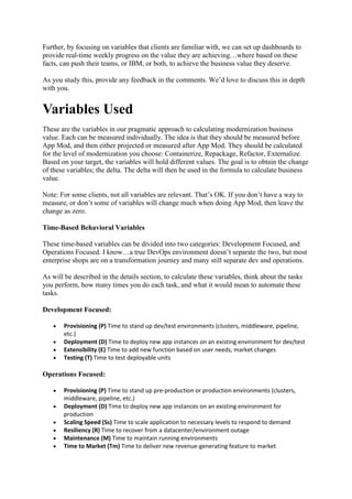 Further, by focusing on variables that clients are familiar with, we can set up dashboards to
provide real-time weekly progress on the value they are achieving…where based on these
facts, can push their teams, or IBM, or both, to achieve the business value they deserve.
As you study this, provide any feedback in the comments. We’d love to discuss this in depth
with you.
Variables Used
These are the variables in our pragmatic approach to calculating modernization business
value. Each can be measured individually. The idea is that they should be measured before
App Mod, and then either projected or measured after App Mod. They should be calculated
for the level of modernization you choose: Containerize, Repackage, Refactor, Externalize.
Based on your target, the variables will hold different values. The goal is to obtain the change
of these variables; the delta. The delta will then be used in the formula to calculate business
value.
Note: For some clients, not all variables are relevant. That’s OK. If you don’t have a way to
measure, or don’t some of variables will change much when doing App Mod, then leave the
change as zero.
Time-Based Behavioral Variables
These time-based variables can be divided into two categories: Development Focused, and
Operations Focused. I know…a true DevOps environment doesn’t separate the two, but most
enterprise shops are on a transformation journey and many still separate dev and operations.
As will be described in the details section, to calculate these variables, think about the tasks
you perform, how many times you do each task, and what it would mean to automate these
tasks.
Development Focused:
 Provisioning (P) Time to stand up dev/test environments (clusters, middleware, pipeline,
etc.)
 Deployment (D) Time to deploy new app instances on an existing environment for dev/test
 Extensibility (E) Time to add new function based on user needs, market changes
 Testing (T) Time to test deployable units
Operations Focused:
 Provisioning (P) Time to stand up pre-production or production environments (clusters,
middleware, pipeline, etc.)
 Deployment (D) Time to deploy new app instances on an existing environment for
production
 Scaling Speed (Ss) Time to scale application to necessary levels to respond to demand
 Resiliency (R) Time to recover from a datacenter/environment outage
 Maintenance (M) Time to maintain running environments
 Time to Market (Tm) Time to deliver new revenue-generating feature to market
 