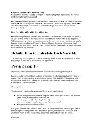 Calculate Modernization Business Value
Calculate the business value by adding all of the above together, then subtract the cost of
modernizing the application itself.
Bv (Business Value) equals the costs saved with modernization (Vc), the infrastructure costs
saved (ΔI), the licensing costs saved (Δli), The Feature Value for each planned feature (Vf),
and then subtracting the investment to perform the target application modernization
techniques (Am)
Bv = Vc + Vf1 + Vf2 + Vf3 + ΔI + ΔLi — Am
One final thought before we move onto the details: Since modernization moves the teams to
an agile culture, many of these calculations should have a multiplier to reflect frequency.
While teams may provision new environments today only once every 4 months, that may be
because its too complicated. If it can be done in 2 hours, then there will be more than 3
provisions per year! There could be 100’s…magnifying the productivity of teams in the new,
fully automated, agile culture.
Details: How to Calculate Each Variable
The following sections provide scenarios and suggestions on how we are working to obtain
the changes of time due to modernizing the application.
Provisioning (P)
Definition: Time to stand up environments (clusters, middleware, pipeline, etc.)
Scenario: A development team needs an environment to enhance an application with a new
feature. They need to stand up an application runtime, Db2, and MQ. This variable will
measure how much time it takes from the initial request to when the developer can start
working with that environment.
How to get measurements:
Simply asking experienced developers will give you a good estimate
 What is being provisioned, and how long does it take before you can use it? (DB, runtime
(WebSphere), middleware instances (MQ, IIB, …)
 What is it’s purpose (Sandbox, dev, test, prod)
 Who needs to approve, authorize, manage the environments?
 What automation is used to provision?
It is quite common that a VM will take 2 weeks to become available for developers. While
the actual provisioning can be done much more quickly, the approvals, validation, and
exceptions result in most provisioning times to be measured in weeks, not hours.
Examples:
 