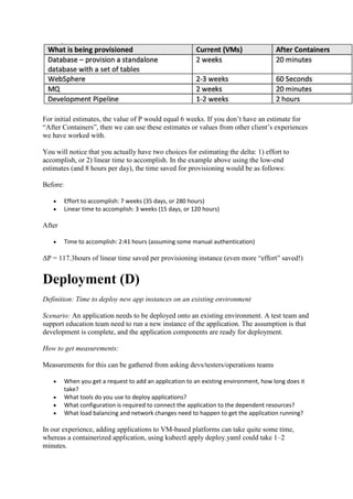 For initial estimates, the value of P would equal 6 weeks. If you don’t have an estimate for
“After Containers”, then we can use these estimates or values from other client’s experiences
we have worked with.
You will notice that you actually have two choices for estimating the delta: 1) effort to
accomplish, or 2) linear time to accomplish. In the example above using the low-end
estimates (and 8 hours per day), the time saved for provisioning would be as follows:
Before:
 Effort to accomplish: 7 weeks (35 days, or 280 hours)
 Linear time to accomplish: 3 weeks (15 days, or 120 hours)
After
 Time to accomplish: 2:41 hours (assuming some manual authentication)
ΔP = 117.3hours of linear time saved per provisioning instance (even more “effort” saved!)
Deployment (D)
Definition: Time to deploy new app instances on an existing environment
Scenario: An application needs to be deployed onto an existing environment. A test team and
support education team need to run a new instance of the application. The assumption is that
development is complete, and the application components are ready for deployment.
How to get measurements:
Measurements for this can be gathered from asking devs/testers/operations teams
 When you get a request to add an application to an existing environment, how long does it
take?
 What tools do you use to deploy applications?
 What configuration is required to connect the application to the dependent resources?
 What load balancing and network changes need to happen to get the application running?
In our experience, adding applications to VM-based platforms can take quite some time,
whereas a containerized application, using kubectl apply deploy.yaml could take 1–2
minutes.
 