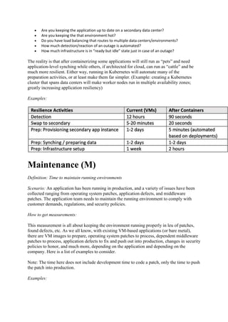  Are you keeping the application up to date on a secondary data center?
 Are you keeping the that environment hot?
 Do you have load balancing that routes to multiple data centers/environments?
 How much detection/reaction of an outage is automated?
 How much infrastructure is in “ready but idle” state just in case of an outage?
The reality is that after containerizing some applications will still run as “pets” and need
application-level synching while others, if architected for cloud, can run as “cattle” and be
much more resilient. Either way, running in Kubernetes will automate many of the
preparation activities, or at least make them far simpler. (Example: creating a Kubernetes
cluster that spans data centers will make worker nodes run in multiple availability zones;
greatly increasing application resiliency)
Examples:
Maintenance (M)
Definition: Time to maintain running environments
Scenario: An application has been running in production, and a variety of issues have been
collected ranging from operating system patches, application defects, and middleware
patches. The application team needs to maintain the running environment to comply with
customer demands, regulations, and security policies.
How to get measurements:
This measurement is all about keeping the environment running properly in leu of patches,
found defects, etc. As we all know, with existing VM-based applications (or bare metal),
there are VM images to prepare, operating system patches to process, dependent middleware
patches to process, application defects to fix and push out into production, changes in security
policies to honor, and much more, depending on the application and depending on the
company. Here is a list of examples to consider.
Note: The time here does not include development time to code a patch, only the time to push
the patch into production.
Examples:
 