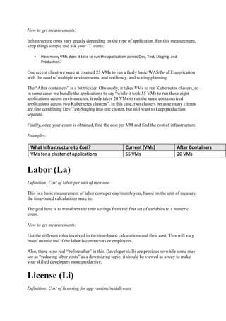 How to get measurements:
Infrastructure costs vary greatly depending on the type of application. For this measurement,
keep things simple and ask your IT teams:
 How many VMs does it take to run the application across Dev, Test, Staging, and
Production?
One recent client we were at counted 23 VMs to run a fairly basic WAS/JavaEE application
with the need of multiple environments, and resiliency, and scaling planning.
The “After containers” is a bit trickier. Obviously, it takes VMs to run Kubernetes clusters, so
in some cases we bundle the applications to say “while it took 55 VMs to run these eight
applications across environments, it only takes 20 VMs to run the same containerized
applications across two Kubernetes clusters”. In this case, two clusters because many clients
are fine combining Dev/Test/Staging into one cluster, but still want to keep production
separate.
Finally, once your count is obtained, find the cost per VM and find the cost of infrastructure.
Examples:
Labor (La)
Definition: Cost of labor per unit of measure
This is a basic measurement of labor costs per day/month/year, based on the unit of measure
the time-based calculations were in.
The goal here is to transform the time savings from the first set of variables to a numeric
count.
How to get measurements:
List the different roles involved in the time-based calculations and their cost. This will vary
based on role and if the labor is contractors or employees.
Also, there is no real “before/after” in this. Developer skills are precious so while some may
see as “reducing labor costs” as a downsizing topic, it should be viewed as a way to make
your skilled developers more productive.
License (Li)
Definition: Cost of licensing for app runtime/middleware
 