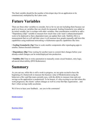 The final variable should be the number of developer days for an application to be
containerized, multiplied by the Labor costs.
Future Variables
There are three other variables to consider, but so far we are not including them because our
goal is to focus on variables that can clearly be measured. Scaling Granularity was added as
an initial variable, but it overlaps with other variables. One consideration would be to add a
“Dependency (Dp)” variable to measure how much time a dev team’s enhancement/patch
waits to be deployed so that a dependent team can update their code. Stability (St) is a
measurement that we will add later since it will measure how people manually add Istio-like
capabilities using traditional networking vs Kubernetes-specific capabilities like Istio.
• Scaling Granularity (Sg) Time to scale smaller components after repackaging apps to
smaller, feature-focused containers
• Dependency (Dp) Time waiting for another team to commit their changes before your
already-coded changes can be tested/deployed into production.
• Stability (St) Time to write automation to manually create circuit breakers, retry logic,
advanced observability (BYO Kubernetes)
Summary
As you can see, while this is still a work in progress, we are quite excited to have the
beginning of a framework to measure the business value of Modernization using the
behaviors a Dev and Ops team currently uses, with the ability to measure time and cost
savings as the application is modernized. To be honest, it’s also exciting to see that when this
work progresses, the clients’ culture changes as well to a true DevOps organization…and
that’s when savings really accelerate.
We’d love to hear your feedback…see you in the comments!
Modernization
Business Value
Kubernetes
 