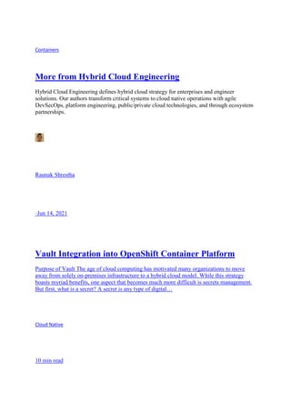 Containers
More from Hybrid Cloud Engineering
Hybrid Cloud Engineering defines hybrid cloud strategy for enterprises and engineer
solutions. Our authors transform critical systems to cloud native operations with agile
DevSecOps, platform engineering, public/private cloud technologies, and through ecosystem
partnerships.
Raunak Shrestha
·Jun 14, 2021
Vault Integration into OpenShift Container Platform
Purpose of Vault The age of cloud computing has motivated many organizations to move
away from solely on-premises infrastructure to a hybrid cloud model. While this strategy
boasts myriad benefits, one aspect that becomes much more difficult is secrets management.
But first, what is a secret? A secret is any type of digital…
Cloud Native
10 min read
 