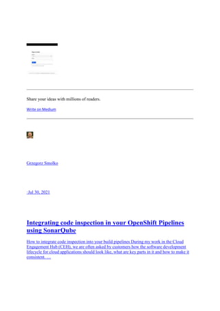 Share your ideas with millions of readers.
Write on Medium
Grzegorz Smolko
·Jul 30, 2021
Integrating code inspection in your OpenShift Pipelines
using SonarQube
How to integrate code inspection into your build pipelines During my work in the Cloud
Engagement Hub (CEH), we are often asked by customers how the software development
lifecycle for cloud applications should look like, what are key parts in it and how to make it
consistent. …
 
