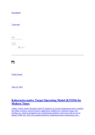 Cloud Native
7 min read
Vishal Anand
·May 22, 2021
Kubernetes-native Target Operating Model (KTOM) for
Modern Times
Author: Vishal Anand, Thought Leader IT Architect, Sr. Inventor Kubernetes-native could be
any object, resource, custom resource, application, middleware, workload, image, tool,
interface etc. which is designed to run on Kubernetes platform, and it runs with its own or
shared YAML file. This is the simplest definition. Kubernetes-native technologies and…
 