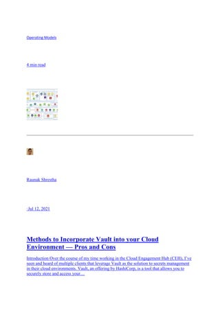 Operating Models
4 min read
Raunak Shrestha
·Jul 12, 2021
Methods to Incorporate Vault into your Cloud
Environment — Pros and Cons
Introduction Over the course of my time working in the Cloud Engagement Hub (CEH), I’ve
seen and heard of multiple clients that leverage Vault as the solution to secrets management
in their cloud environments. Vault, an offering by HashiCorp, is a tool that allows you to
securely store and access your…
 