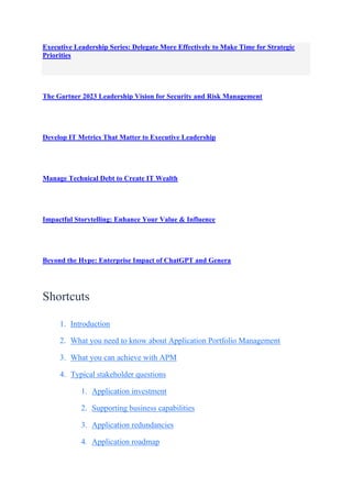 Executive Leadership Series: Delegate More Effectively to Make Time for Strategic
Priorities
The Gartner 2023 Leadership Vision for Security and Risk Management
Develop IT Metrics That Matter to Executive Leadership
Manage Technical Debt to Create IT Wealth
Impactful Storytelling: Enhance Your Value & Influence
Beyond the Hype: Enterprise Impact of ChatGPT and Genera
Shortcuts
1. Introduction
2. What you need to know about Application Portfolio Management
3. What you can achieve with APM
4. Typical stakeholder questions
1. Application investment
2. Supporting business capabilities
3. Application redundancies
4. Application roadmap
 