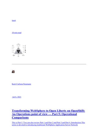 Vault
10 min read
Karri Carlson-Neumann
·Jul 8, 2021
Transforming WebSphere to Open Liberty on OpenShift:
An Operations point of view — Part 5: Operational
Comparisons
This is Part 5. You can also review Part 1 and Part 2 and Part 3 and Part 4. Introduction This
series is devoted to introducing traditional WebSphere Application Server Network
 