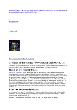 Deployment (WAS ND) architects and runtime operations teams a first look at Open Liberty
on OpenShift Container Platform (OCP). In…
Modernization
16 min read
Read more from Hybrid Cloud Engineering
Methods and measures for evaluating applications[edit]
There are many popular financial measures, and even more metrics of different (non-financial or
complex) types that are used for evaluating applications or information systems.
Return on investment (ROI)[edit]
Return on Investment is one of the most popular performance measurement and evaluation
metrics used in business analysis. ROI analysis (when applied correctly) is a powerful tool for
evaluating existing information systems and making informed decisions on software acquisitions
and other projects. However, ROI is a metric designed for a certain purpose – to evaluate
profitability or financial efficiency. It cannot reliably substitute for many other financial metrics in
providing an overall economic picture of the information solution. The attempts at using ROI as
the sole or principal metric for decision making regarding in-formation systems cannot be
productive. It may be appropriate in a very limited number of cases/projects. ROI is a financial
measure and does not provide information about efficiency or effectiveness of the information
systems.[10]
Economic value added (EVA)[edit]
A measure of a company's financial performance based on the residual wealth calculated by
deducting cost of capital from its operating profit (adjusted for taxes on a cash basis). (Also
referred to as "economic profit".)
Formula = Net Operating Profit After Taxes (NOPAT) - (Capital * Cost of Capital)
 
