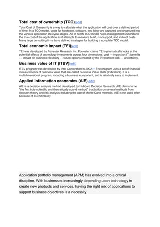 Total cost of ownership (TCO)[edit]
Total Cost of Ownership is a way to calculate what the application will cost over a defined period
of time. In a TCO model, costs for hardware, software, and labor are captured and organized into
the various application life cycle stages. An in depth TCO model helps management understand
the true cost of the application as it attempts to measure build, run/support, and indirect costs.
Many large consulting firms have defined strategies for building a complete TCO model.
Total economic impact (TEI)[edit]
TEI was developed by Forrester Research Inc. Forrester claims TEI systematically looks at the
potential effects of technology investments across four dimensions: cost — impact on IT; benefits
— impact on business; flexibility — future options created by the investment; risk — uncertainty.
Business value of IT (ITBV)[edit]
ITBV program was developed by Intel Corporation in 2002.[11]
The program uses a set of financial
measurements of business value that are called Business Value Dials (Indicators). It is a
multidimensional program, including a business component, and is relatively easy to implement.
Applied information economics (AIE)[edit]
AIE is a decision analysis method developed by Hubbard Decision Research. AIE claims to be
"the first truly scientific and theoretically sound method" that builds on several methods from
decision theory and risk analysis including the use of Monte Carlo methods. AIE is not used often
because of its complexity.
TOP 10 APPLICATION
PORTFOLIO
MANAGEMENT BEST
PRACTICES
Application portfolio management (APM) has evolved into a critical
discipline. With businesses increasingly depending upon technology to
create new products and services, having the right mix of applications to
support business objectives is a necessity.
 