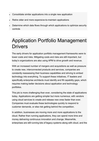  Consolidate similar applications into a single new application
 Retire older and more expensive-to-maintain applications
 Determine which data flows through which applications to optimize security
controls
Application Portfolio Management
Drivers
The early drivers for application portfolio management frameworks were to
lower costs and risks. Mitigating costs and risks are still important, but
today’s organizations are also using APM to drive growth and revenue.
With an increased number of mergers and acquisitions as well as pressure
to create new, interconnected products and services, companies are
constantly reassessing their business capabilities and striving to embed
technology into everything. To support these initiatives, IT leaders and
specifically enterprise architects must identify and fill capability gaps, which
requires making better decisions about application and technology
portfolios.
This job is more challenging than ever, considering the state of applications
today. Applications are getting simpler but more numerous, with vendors
using cloud services to create and release new ones faster than ever.
Companies must evaluate these technologies quickly to respond to
customer demands, or else risk getting behind the competition.
In addition, businesses are moving more and more applications to the
cloud. Rather than running applications, they can spend more time and
money delivering continuous innovation and change. Meanwhile,
enterprises are still running lots of legacy systems along with cloud, and the
 