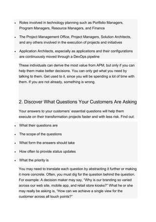  Roles involved in technology planning such as Portfolio Managers,
Program Managers, Resource Managers, and Finance
 The Project Management Office, Project Managers, Solution Architects,
and any others involved in the execution of projects and initiatives
 Application Architects, especially as applications and their configurations
are continuously moved through a DevOps pipeline
These individuals can derive the most value from APM, but only if you can
help them make better decisions. You can only get what you need by
talking to them. Get used to it, since you will be spending a lot of time with
them. If you are not already, something is wrong.
2. Discover What Questions Your Customers Are Asking
Your answers to your customers’ essential questions will help them
execute on their transformation projects faster and with less risk. Find out:
 What their questions are
 The scope of the questions
 What form the answers should take
 How often to provide status updates
 What the priority is
You may need to translate each question by abstracting it further or making
it more concrete. Often, you must dig for the question behind the question.
For example: A decision maker may say, “Why is our branding so varied
across our web site, mobile app, and retail store kiosks?” What he or she
may really be asking is, “How can we achieve a single view for the
customer across all touch points?”
 
