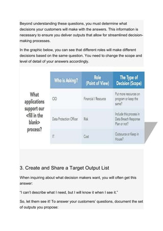 Beyond understanding these questions, you must determine what
decisions your customers will make with the answers. This information is
necessary to ensure you deliver outputs that allow for streamlined decision-
making processes.
In the graphic below, you can see that different roles will make different
decisions based on the same question. You need to change the scope and
level of detail of your answers accordingly.
3. Create and Share a Target Output List
When inquiring about what decision makers want, you will often get this
answer:
“I can’t describe what I need, but I will know it when I see it.”
So, let them see it! To answer your customers’ questions, document the set
of outputs you propose:
 