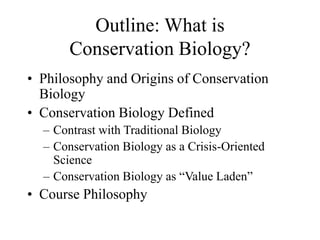 Outline: What is
Conservation Biology?
• Philosophy and Origins of Conservation
Biology
• Conservation Biology Defined
– Contrast with Traditional Biology
– Conservation Biology as a Crisis-Oriented
Science
– Conservation Biology as “Value Laden”
• Course Philosophy
 