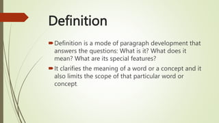 Definition
Definition is a mode of paragraph development that
answers the questions: What is it? What does it
mean? What are its special features?
It clarifies the meaning of a word or a concept and it
also limits the scope of that particular word or
concept.
 