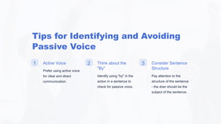 Tips for Identifying and Avoiding
Passive Voice
1 Active Voice
Prefer using active voice
for clear and direct
communication.
2 Think about the
"By"
Identify using "by" in the
action in a sentence to
check for passive voice.
3 Consider Sentence
Structure
Pay attention to the
structure of the sentence
- the doer should be the
subject of the sentence.
 
