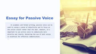 Essay for Passive Voice
In academic and formal writing, passive voice can be
used to convey a sense of objectivity and to focus on
the action itself rather than the doer. However, it's
important to use active voice to communicate more
directly and clearly. Balancing the use of both voices
is essential for effective communication.
 