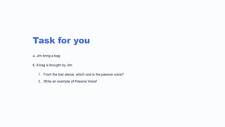 Task for you
a. Jim bring a bag
b. A bag is brought by Jim.
1. From the text above, which one is the passive voice?
2. Write an example of Passive Voice!
 