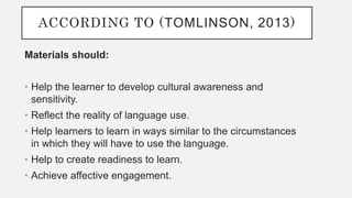 ACCORDING TO (TOMLINSON, 2013)
Materials should:
• Help the learner to develop cultural awareness and
sensitivity.
• Reflect the reality of language use.
• Help learners to learn in ways similar to the circumstances
in which they will have to use the language.
• Help to create readiness to learn.
• Achieve affective engagement.
 