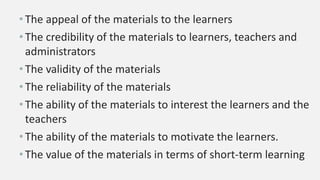 •The appeal of the materials to the learners
•The credibility of the materials to learners, teachers and
administrators
•The validity of the materials
•The reliability of the materials
•The ability of the materials to interest the learners and the
teachers
•The ability of the materials to motivate the learners.
•The value of the materials in terms of short-term learning
 