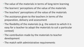 • The value of the materials in terms of long-term learning
• The learners’ perceptions of the value of the materials
• The teachers’ perceptions of the value of the materials
• The assistance given to the teachers in terms of the
preparation, delivery and assessment
• The flexibility of the materials (e.g. the extent to which it is
easy for a teacher to adapt the materials to suit a particular
context)
• The contribution made by the materials to teacher
development
• The match with administrative requirements
 