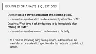 EXAMPLES OF ANALYSIS QUESTIONS
Question: Does it provide a transcript of the listening texts?
• Is an analysis question which can be answered by either ‘Yes’ or ‘No’
Questions: What does it ask the learners to do immediately after
reading the texts?
• Is an analysis question also and can be answered factually.
• As a result of answering many such questions, a description of the
materials can be made which specifies what the materials do and do not
contain.
 