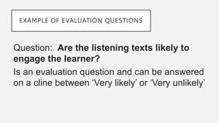 EXAMPLE OF EVALUATION QUESTIONS
Question: Are the listening texts likely to
engage the learner?
Is an evaluation question and can be answered
on a cline between ‘Very likely’ or ‘Very unlikely’
 