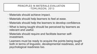 PRINCIPLES IN MATERIALS EVALUATION
-TOMLINSON, 2013
• Materials should achieve impact.
• Materials should help learners to feel at ease.
• Materials should help the learners to develop confidence.
• What is being taught should be perceived by learners as
relevant and useful.
• Materials should require and facilitate learner self-
investment.
• Learners must be ready to acquire the points being taught
both in terms of linguistic, developmental readiness, and of
psychological readiness too.
 