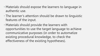 • Materials should expose the learners to language in
authentic use.
• The learner’s attention should be drawn to linguistic
features of the input.
• Materials should provide the learners with
opportunities to use the target language to achieve
communicative purposes (in order to automatize
existing procedural knowledge, to check the
effectiveness of the existing hypotheses).
 