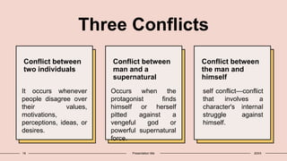 Three Conflicts
Conflict between
two individuals
It occurs whenever
people disagree over
their values,
motivations,
perceptions, ideas, or
desires.
Conflict between
man and a
supernatural
Occurs when the
protagonist finds
himself or herself
pitted against a
vengeful god or
powerful supernatural
force.
Conflict between
the man and
himself
self conflict—conflict
that involves a
character's internal
struggle against
himself.
18 Presentation title 20XX
 