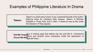 Examples of Philippine Literature In Drama
Tatarin
Tatarin is a short story known to be a personal favorite of its author,
National Artist for Literature Nick Joaquin. Tatarin: A Witches’
Sabbath in Three Acts. And in 2001, it made its way to film under
the direction of Tikoy Aguiluz.
Noli Me Tangere
(Touch Me Not)
It is a riveting saga that follows the rise and fall of Crisostomo
Ibarra and several minor characters under the oppression of
Spanish friars.
19 Presentation title 20XX
 