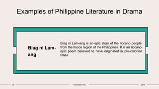 Examples of Philippine Literature in Drama
Biag ni Lam-
ang
Biag ni Lam-ang is an epic story of the Ilocano people
from the Ilocos region of the Philippines. It is an Ilocano
epic poem believed to have originated in pre-colonial
times.
20 Presentation title 20XX
 